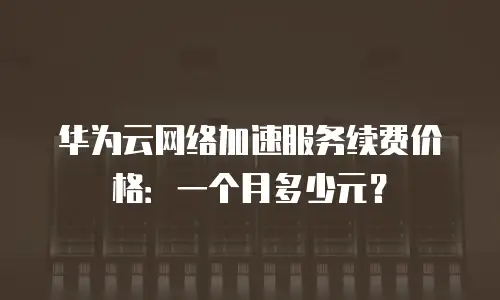 华为云网络加速服务续费价格：一个月多少元？