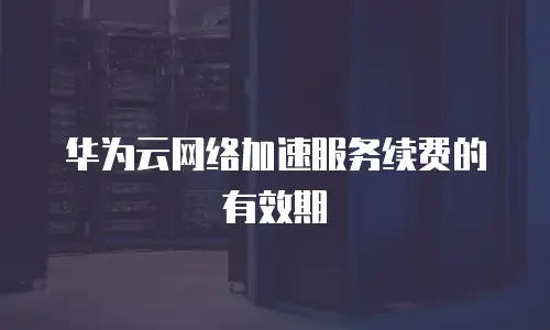 华为云网络加速服务续费的有效期