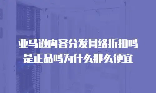 亚马逊内容分发网络折扣吗是正品吗为什么那么便宜