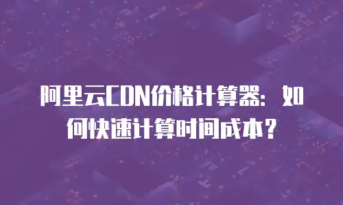 阿里云CDN价格计算器：如何快速计算时间成本？