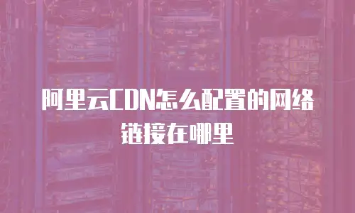 阿里云CDN怎么配置的网络链接在哪里