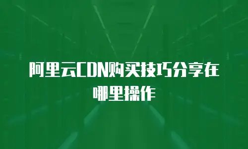 阿里云CDN购买技巧分享在哪里操作