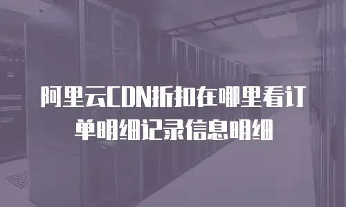 阿里云CDN折扣在哪里看订单明细记录信息明细