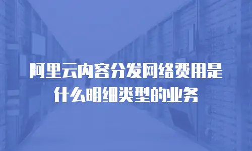 阿里云内容分发网络费用是什么明细类型的业务