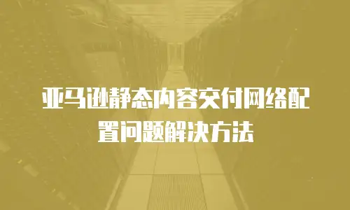 亚马逊静态内容交付网络配置问题解决方法