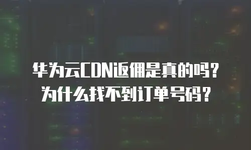华为云CDN返佣是真的吗？为什么找不到订单号码？