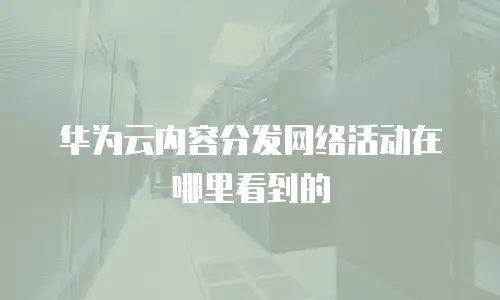 华为云内容分发网络活动在哪里看到的