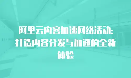 阿里云内容加速网络活动：打造内容分发与加速的全新体验