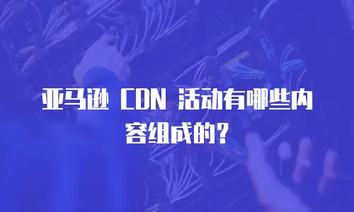 亚马逊 CDN 活动有哪些内容组成的？