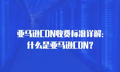 亚马逊CDN收费标准详解：什么是亚马逊CDN？