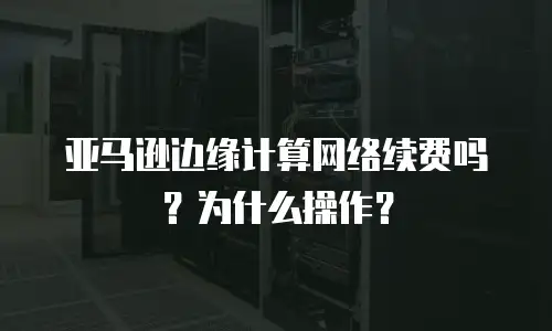 亚马逊边缘计算网络续费吗？为什么操作？
