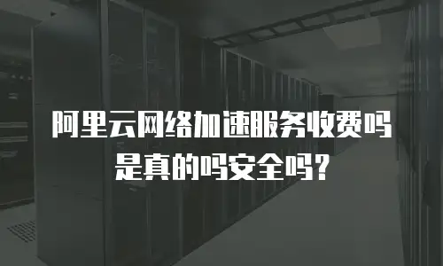 阿里云网络加速服务收费吗是真的吗安全吗？
