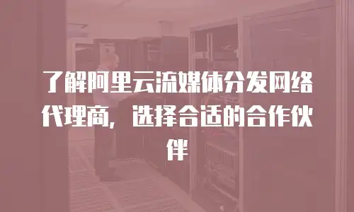 了解阿里云流媒体分发网络代理商，选择合适的合作伙伴