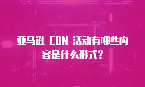 亚马逊 CDN 活动有哪些内容是什么形式？