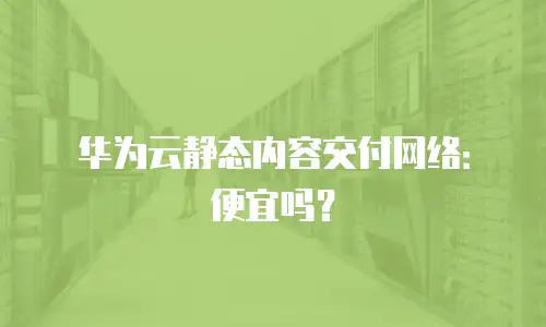 华为云静态内容交付网络：便宜吗？