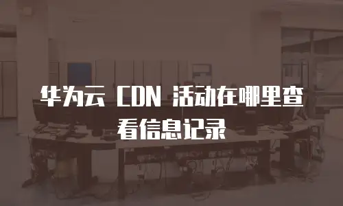 华为云 CDN 活动在哪里查看信息记录
