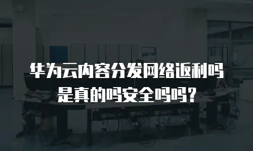 华为云内容分发网络返利吗是真的吗安全吗吗？