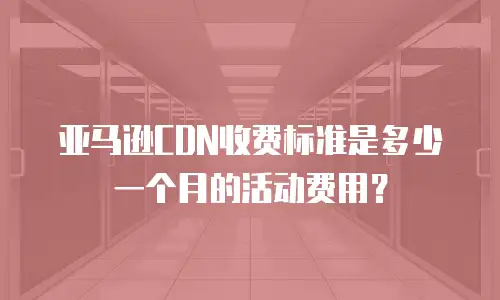 亚马逊CDN收费标准是多少一个月的活动费用？