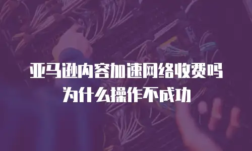 亚马逊内容加速网络收费吗为什么操作不成功