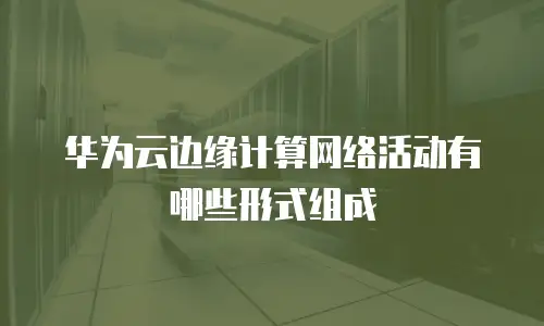 华为云边缘计算网络活动有哪些形式组成