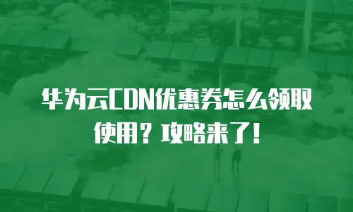 华为云CDN优惠券怎么领取使用？攻略来了！