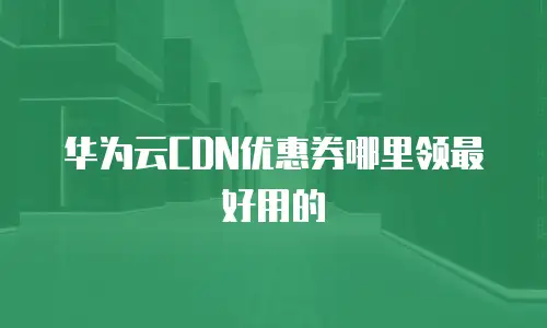华为云CDN优惠券哪里领最好用的