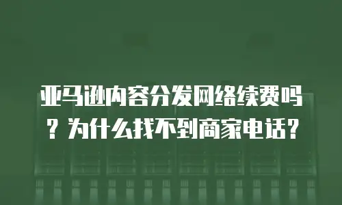 亚马逊内容分发网络续费吗？为什么找不到商家电话？