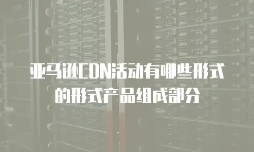 亚马逊CDN活动有哪些形式的形式产品组成部分
