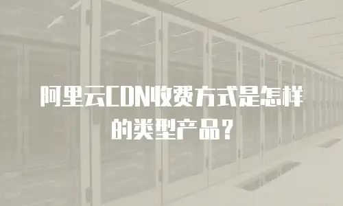 阿里云CDN收费方式是怎样的类型产品？