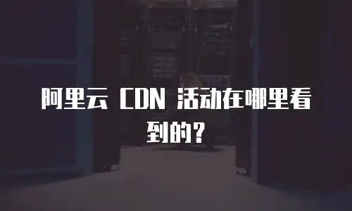 阿里云 CDN 活动在哪里看到的？