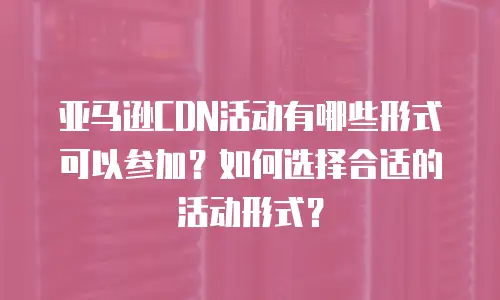 亚马逊CDN活动有哪些形式可以参加？如何选择合适的活动形式？