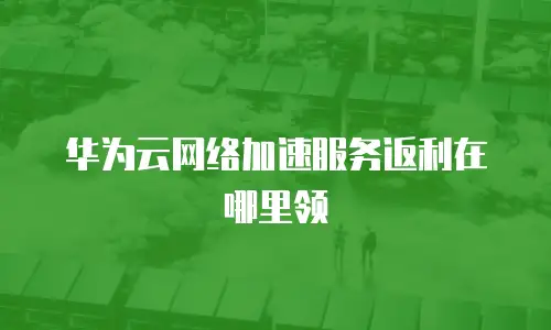 华为云网络加速服务返利在哪里领