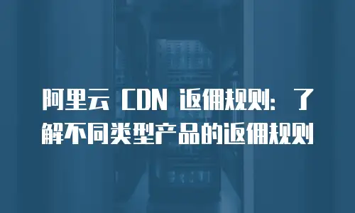 阿里云 CDN 返佣规则：了解不同类型产品的返佣规则