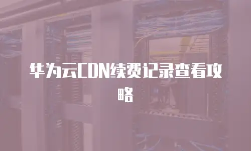 华为云CDN续费记录查看攻略