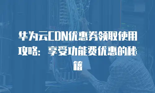 华为云CDN优惠券领取使用攻略：享受功能费优惠的秘籍