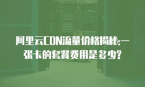 阿里云CDN流量价格揭秘:一张卡的套餐费用是多少?