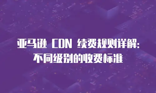 亚马逊 CDN 续费规则详解：不同级别的收费标准