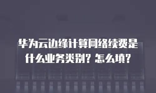 华为云边缘计算网络续费是什么业务类别？怎么填？