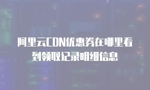 阿里云CDN优惠券在哪里看到领取记录明细信息
