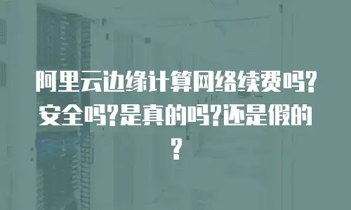 阿里云边缘计算网络续费吗?安全吗?是真的吗?还是假的?