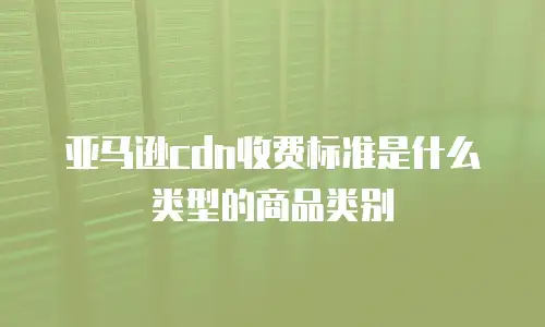 亚马逊cdn收费标准是什么类型的商品类别