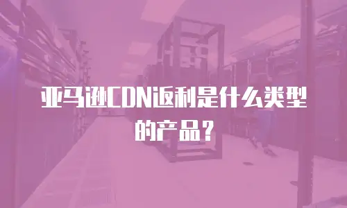 亚马逊CDN返利是什么类型的产品？