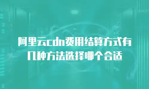 阿里云cdn费用结算方式有几种方法选择哪个合适