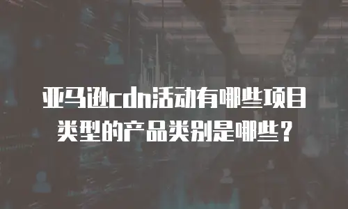 亚马逊cdn活动有哪些项目类型的产品类别是哪些？