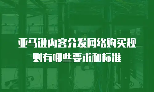 亚马逊内容分发网络购买规则有哪些要求和标准