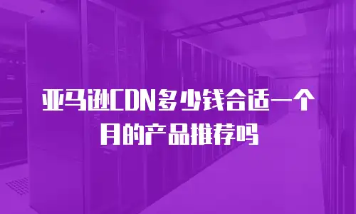 亚马逊CDN多少钱合适一个月的产品推荐吗
