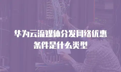 华为云流媒体分发网络优惠条件是什么类型