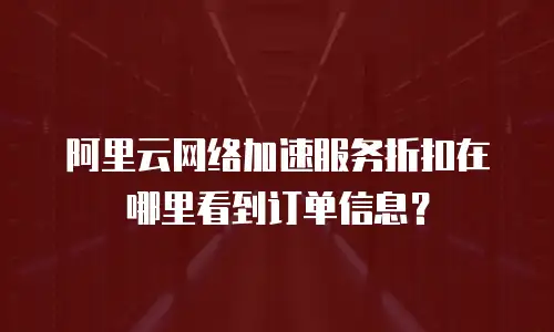 阿里云网络加速服务折扣在哪里看到订单信息？