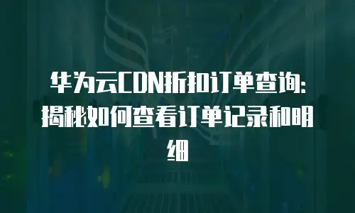 华为云CDN折扣订单查询：揭秘如何查看订单记录和明细