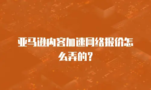 亚马逊内容加速网络报价怎么弄的？
